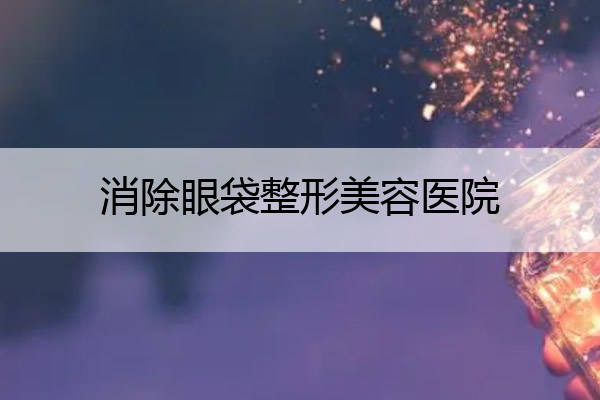 消除眼袋整形美容医院 消除眼袋整形美容医院排名