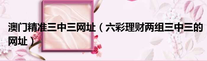 澳门精准三中三网址 六彩理财两组三中三的网址