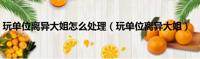 玩单位离异大姐怎么处理 玩单位离异大姐