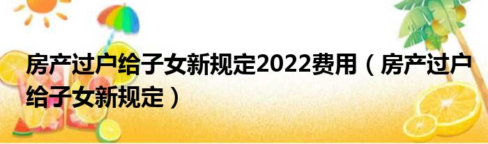 房产过户给子女新规定2022费用 房产过户给子女新规定