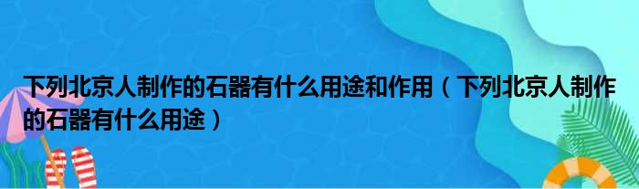 下列北京人制作的石器有什么用途和作用 下列北京人制作的石器有什么用途