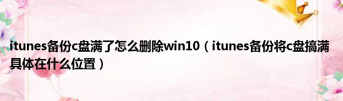 itunes备份c盘满了怎么删除win10 itunes备份将c盘搞满 具体在什么位置