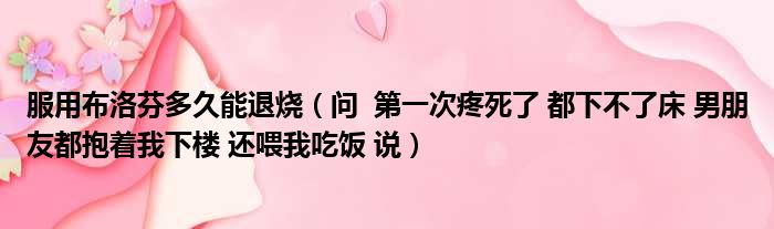 服用布洛芬多久能退烧 问 第一次疼死了 都下不了床 男朋友都抱着我下楼 还喂我吃饭 说