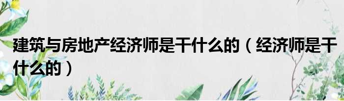 建筑与房地产经济师是干什么的 经济师是干什么的