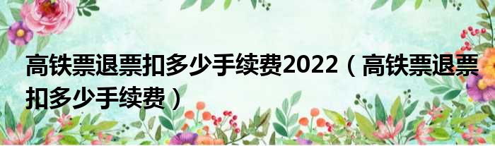 高铁票退票扣多少手续费2022 高铁票退票扣多少手续费