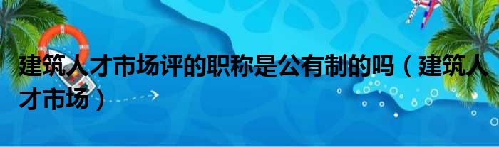 建筑人才市场评的职称是公有制的吗 建筑人才市场