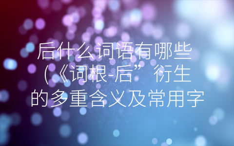 后什么词语有哪些 (《词根-后”衍生的多重含义及常用字眼解析》)