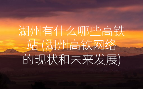 湖州有什么哪些高铁站 (湖州高铁网络的现状和未来发展)