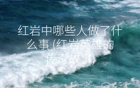 红岩中哪些人做了什么事 (红岩英雄的传奇故事)