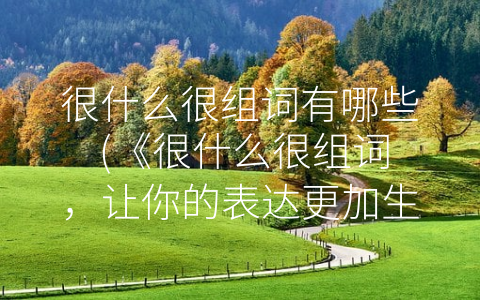 很什么很组词有哪些 (《很什么很组词，让你的表达更加生动生彩》。)