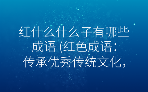 红什么什么子有哪些成语 (红色成语：传承优秀传统文化，凝聚爱国情怀)