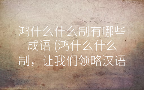 鸿什么什么制有哪些成语 (鸿什么什么制，让我们领略汉语的魅力)