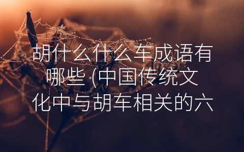 胡什么什么车成语有哪些 (中国传统文化中与胡车相关的六大成语)