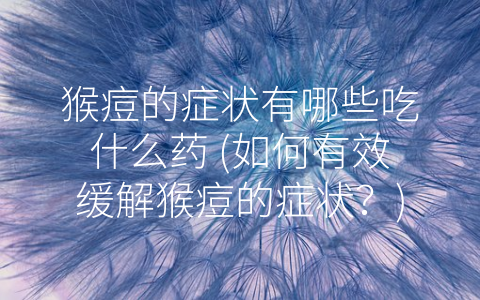 猴痘的症状有哪些吃什么药 (如何有效缓解猴痘的症状？)