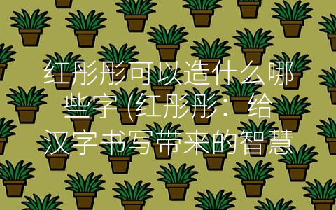 红彤彤可以造什么哪些字 (红彤彤：给汉字书写带来的智慧体验)