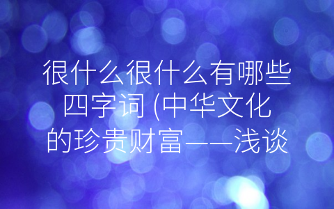 很什么很什么有哪些四字词 (中华文化的珍贵财富——浅谈常用四字词的含义与运用)