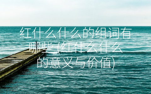 红什么什么的组词有哪些 (红什么什么的意义与价值)