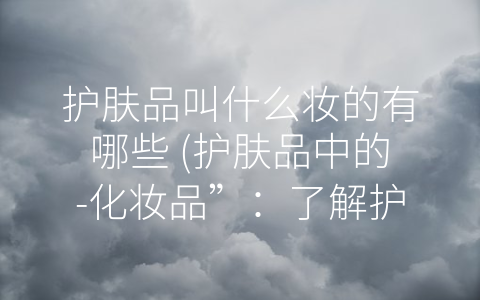 护肤品叫什么妆的有哪些 (护肤品中的-化妆品”：了解护肤品和妆品的区别和联系)