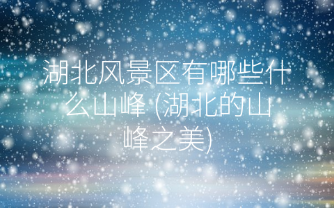 湖北风景区有哪些什么山峰 (湖北的山峰之美)