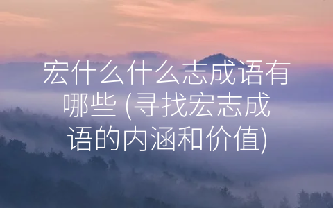 宏什么什么志成语有哪些 (寻找宏志成语的内涵和价值)