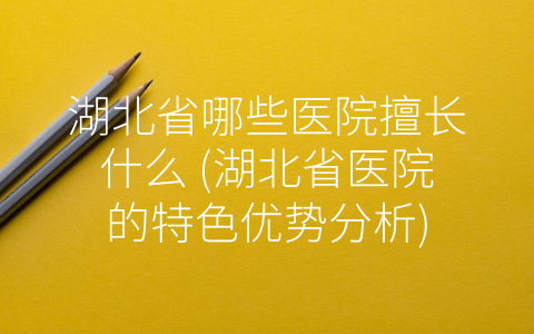 湖北省哪些医院擅长什么 (湖北省医院的特色优势分析)