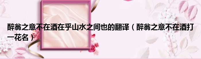 醉翁之意不在酒在乎山水之间也的翻译 醉翁之意不在酒打一花名