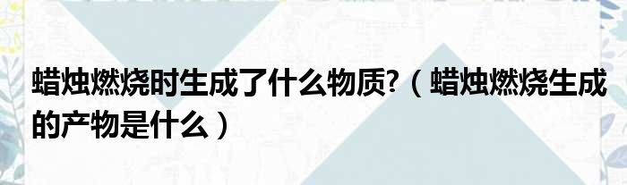 蜡烛燃烧时生成了什么物质  蜡烛燃烧生成的产物是什么
