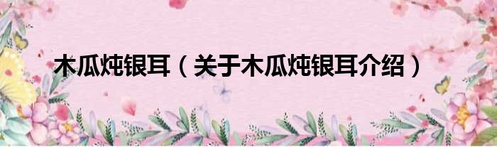木瓜炖银耳 关于木瓜炖银耳介绍