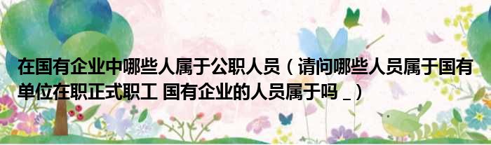 在国有企业中哪些人属于公职人员 请问哪些人员属于国有单位在职正式职工 国有企业的人员属于吗