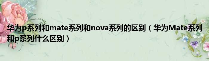 华为p系列和mate系列和nova系列的区别 华为Mate系列和p系列什么区别
