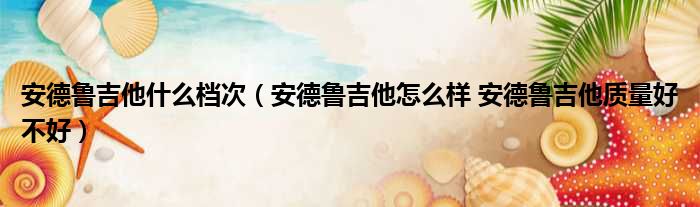 安德鲁吉他什么档次 安德鲁吉他怎么样 安德鲁吉他质量好不好