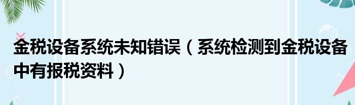 金税设备系统未知错误 系统检测到金税设备中有报税资料