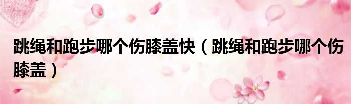 跳绳和跑步哪个伤膝盖快 跳绳和跑步哪个伤膝盖