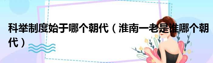 科举制度始于哪个朝代 淮南一老是谁哪个朝代