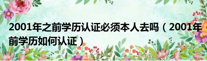 2001年之前学历认证必须本人去吗 2001年前学历如何认证