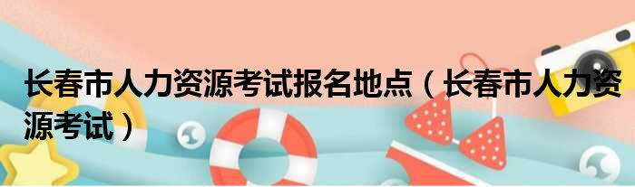 长春市人力资源考试报名地点 长春市人力资源考试