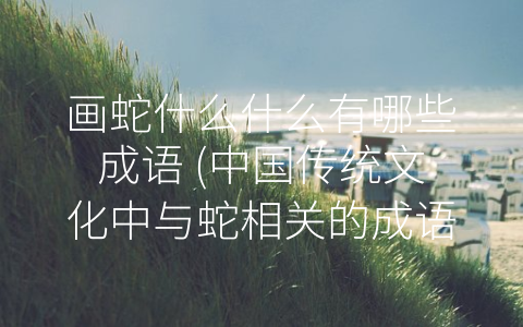 画蛇什么什么有哪些成语 (中国传统文化中与蛇相关的成语)