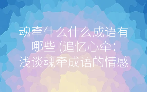 魂牵什么什么成语有哪些 (追忆心牵：浅谈魂牵成语的情感魅力)