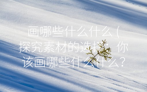 画哪些什么什么 (探究素材的选择：你该画哪些什么什么？)