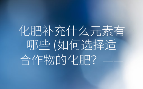 化肥补充什么元素有哪些 (如何选择适合作物的化肥？——详细分析化肥元素种类和作用)