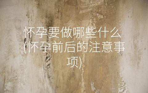 怀孕要做哪些什么 (怀孕前后的注意事项)