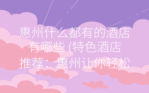 惠州什么都有的酒店有哪些 (特色酒店推荐：惠州让你轻松住出不一样的感受)