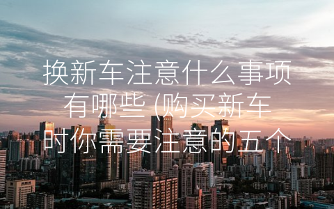 换新车注意什么事项有哪些 (购买新车时你需要注意的五个问题)
