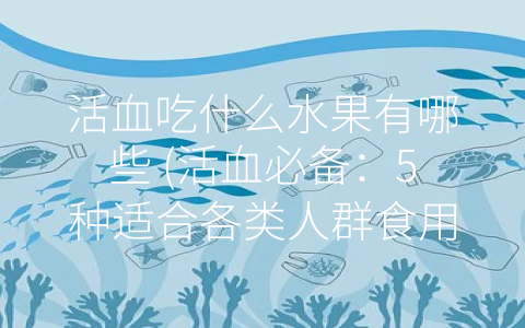 活血吃什么水果有哪些 (活血必备：5种适合各类人群食用的水果)