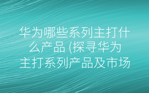 华为哪些系列主打什么产品 (探寻华为主打系列产品及市场影响力)