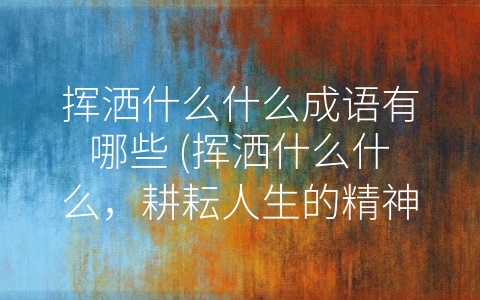 挥洒什么什么成语有哪些 (挥洒什么什么，耕耘人生的精神密码)