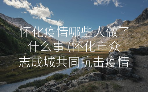 怀化疫情哪些人做了什么事 (怀化市众志成城共同抗击疫情)