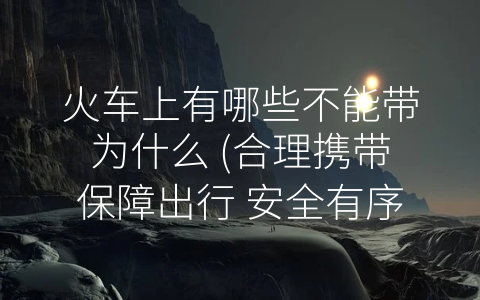 火车上有哪些不能带为什么 (合理携带保障出行 安全有序让旅途更加美好)