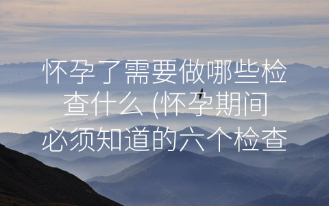 怀孕了需要做哪些检查什么 (怀孕期间必须知道的六个检查)