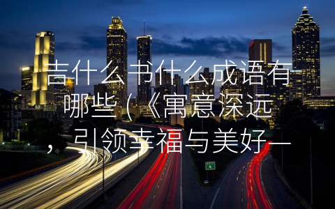 吉什么书什么成语有哪些 (《寓意深远，引领幸福与美好——学习吉开头的成语》)